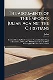 The Arguments of the Emporor Julian Against the Christians: Translated From the Greek Fragments Preserved by Cyril Bishop of Alexandria; to Which Are ... Works of Julian Relative to the Christians